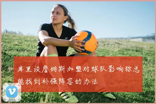 库里谈詹姆斯加盟对球队影响称总能找到补强阵容的办法