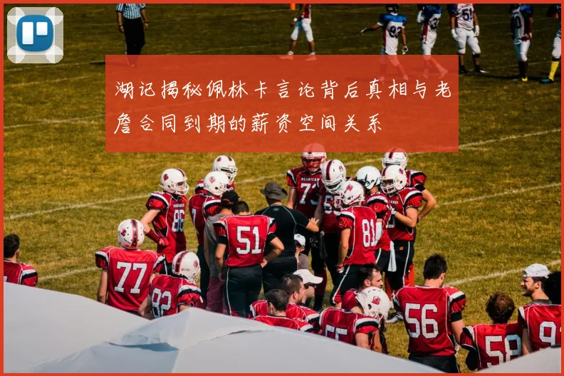 湖记揭秘佩林卡言论背后真相与老詹合同到期的薪资空间关系