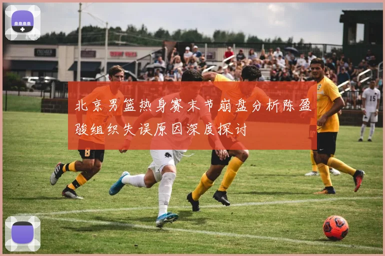 北京男篮热身赛末节崩盘分析陈盈骏组织失误原因深度探讨
