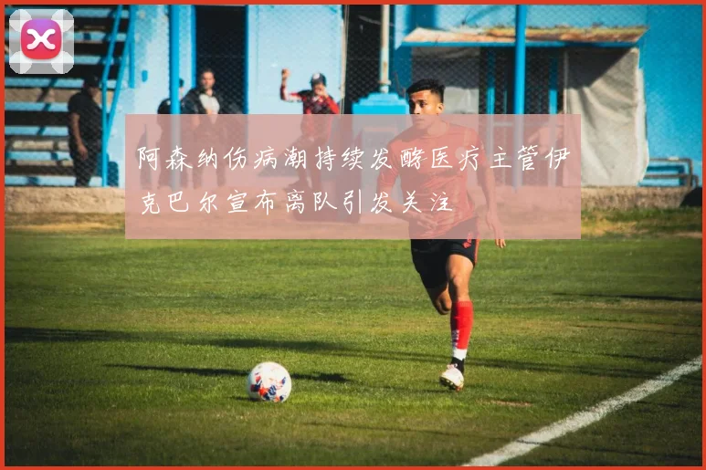 阿森纳伤病潮持续发酵医疗主管伊克巴尔宣布离队引发关注