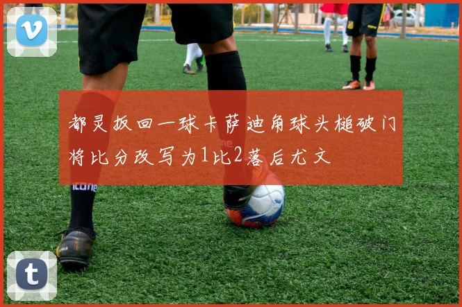 都灵扳回一球卡萨迪角球头槌破门将比分改写为1比2落后尤文
