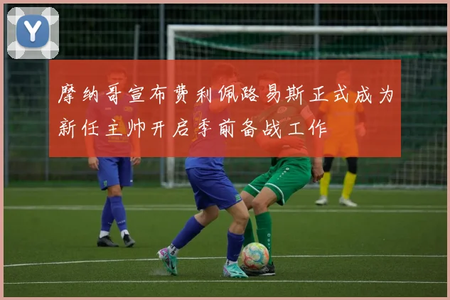 摩纳哥宣布费利佩路易斯正式成为新任主帅开启季前备战工作