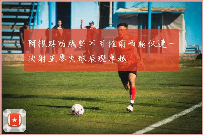 阿根廷防线坚不可摧前两轮仅遭一次射正零失球表现卓越