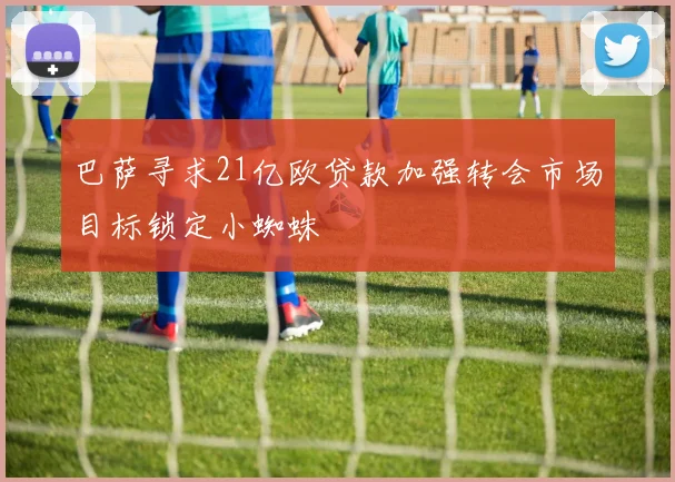 巴萨寻求21亿欧贷款加强转会市场目标锁定小蜘蛛