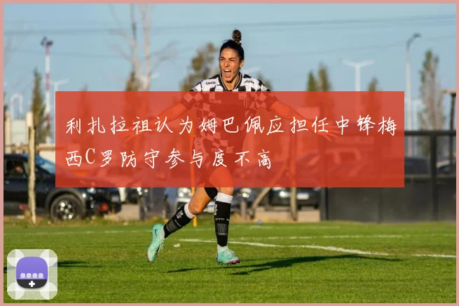 利扎拉祖认为姆巴佩应担任中锋梅西C罗防守参与度不高