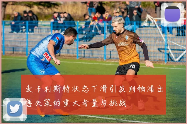 麦卡利斯特状态下滑引发利物浦出售决策的重大考量与挑战