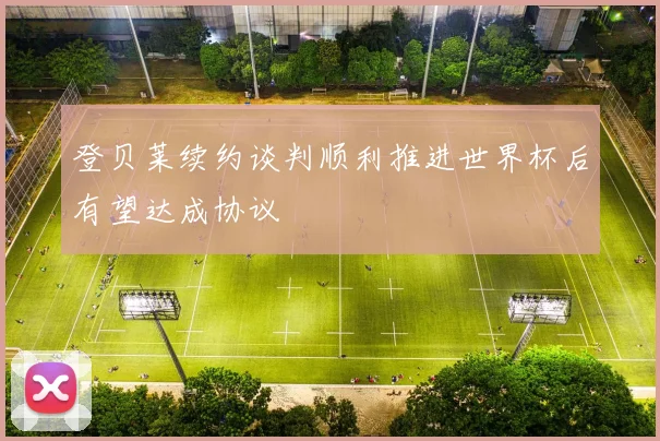 登贝莱续约谈判顺利推进世界杯后有望达成协议