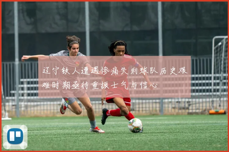 辽宁铁人遭遇惨痛失利球队历史艰难时期亟待重振士气与信心