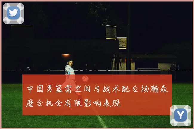 中国男篮需空间与战术配合杨瀚森磨合机会有限影响表现