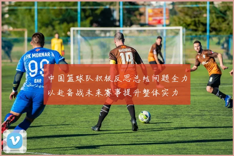 中国篮球队积极反思总结问题全力以赴备战未来赛事提升整体实力