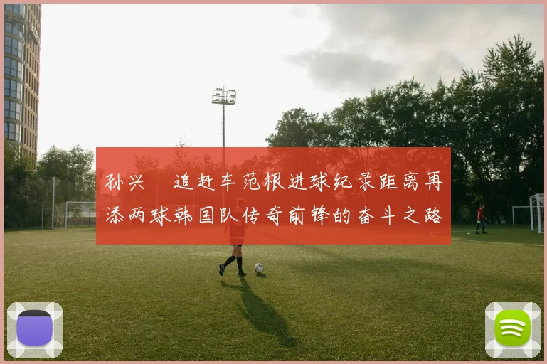 孙兴慜追赶车范根进球纪录距离再添两球韩国队传奇前锋的奋斗之路