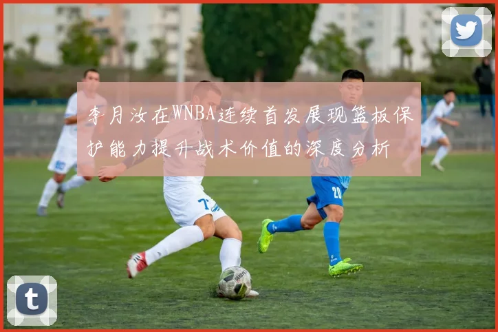 李月汝在WNBA连续首发展现篮板保护能力提升战术价值的深度分析