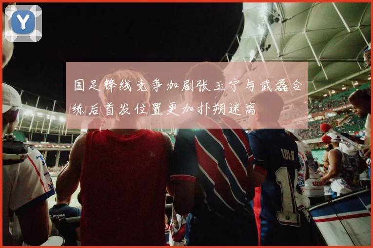 国足锋线竞争加剧张玉宁与武磊合练后首发位置更加扑朔迷离