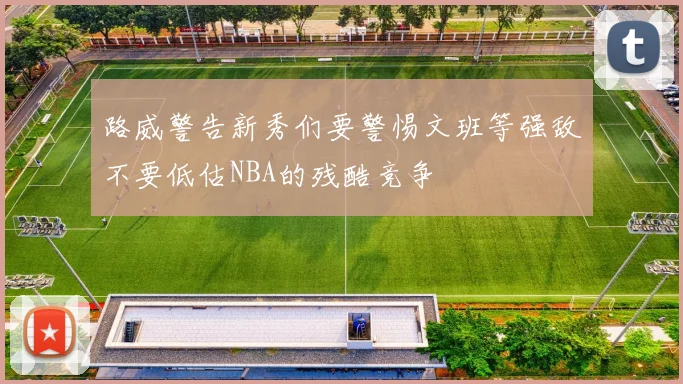 路威警告新秀们要警惕文班等强敌不要低估NBA的残酷竞争