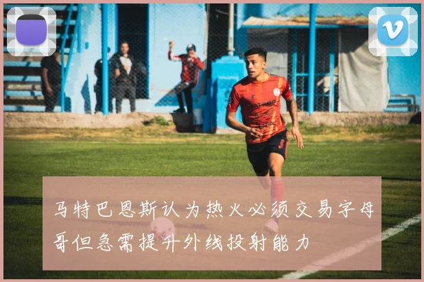 马特巴恩斯认为热火必须交易字母哥但急需提升外线投射能力