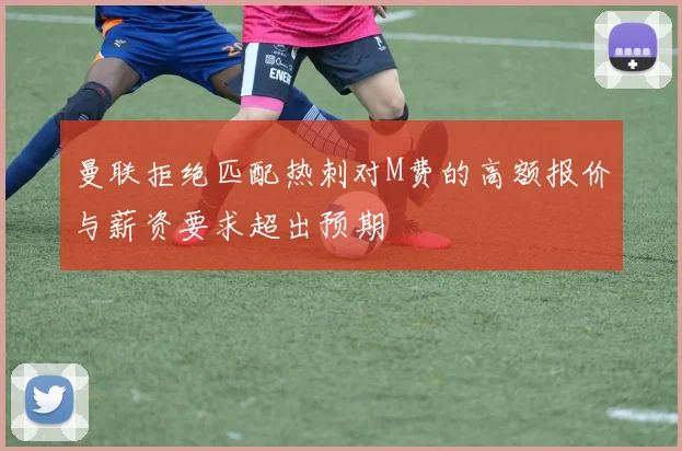 曼联拒绝匹配热刺对M费的高额报价与薪资要求超出预期