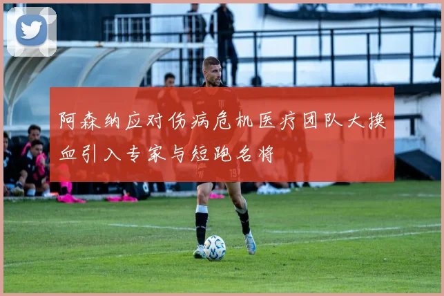 阿森纳应对伤病危机医疗团队大换血引入专家与短跑名将