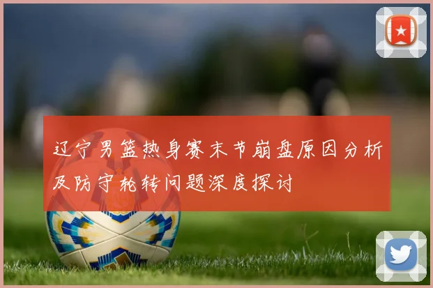 辽宁男篮热身赛末节崩盘原因分析及防守轮转问题深度探讨