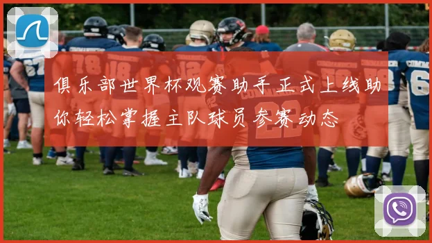俱乐部世界杯观赛助手正式上线助你轻松掌握主队球员参赛动态