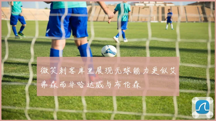 微笑刺客库里展现无球能力更似艾弗森而非哈达威与布伦森