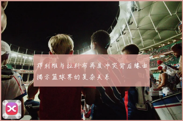 邓利维与拉科布再度冲突背后缘由揭示篮球界的复杂关系