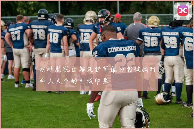 切特展现出超凡护筐能力打破我对白人大个的刻板印象