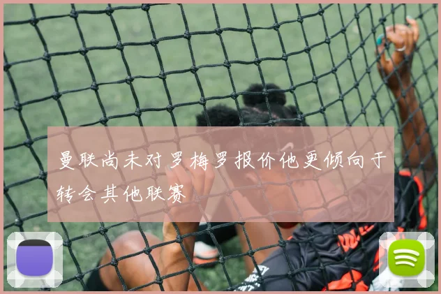 曼联尚未对罗梅罗报价他更倾向于转会其他联赛